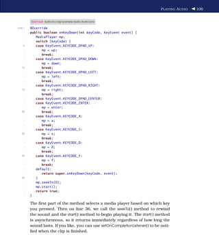 P LAYING A UDIO   106


         Download Audio/src/org/example/audio/Audio.java

Line 1   @Override
     -   public boolean onKeyDown(int keyCode, KeyEvent event) {
     -      MediaPlayer mp;
     -      switch (keyCode) {
    5       case KeyEvent.KEYCODE_DPAD_UP:
     -         mp = up;
     -         break;
     -      case KeyEvent.KEYCODE_DPAD_DOWN:
     -         mp = down;
   10          break;
     -      case KeyEvent.KEYCODE_DPAD_LEFT:
     -         mp = left;
     -         break;
     -      case KeyEvent.KEYCODE_DPAD_RIGHT:
   15          mp = right;
     -         break;
     -      case KeyEvent.KEYCODE_DPAD_CENTER:
     -      case KeyEvent.KEYCODE_ENTER:
     -         mp = enter;
   20          break;
     -      case KeyEvent.KEYCODE_A:
     -         mp = a;
     -         break;
     -      case KeyEvent.KEYCODE_S:
   25          mp = s;
     -         break;
     -      case KeyEvent.KEYCODE_D:
     -         mp = d;
     -         break;
   30       case KeyEvent.KEYCODE_F:
     -         mp = f;
     -         break;
     -      default:
     -         return super.onKeyDown(keyCode, event);
   35       }
     -      mp.seekTo(0);
     -      mp.start();
     -      return true;
     -   }

         The ﬁrst part of the method selects a media player based on which key
         you pressed. Then on line 36, we call the seekTo( ) method to rewind
         the sound and the start( ) method to begin playing it. The start( ) method
         is asynchronous, so it returns immediately regardless of how long the
         sound lasts. If you like, you can use setOnCompletionListener( ) to be noti-
         ﬁed when the clip is ﬁnished.
 