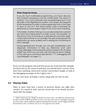 P LAYING V IDEO   107




         When Things Go Wrong
         If you do much multimedia programming, you’ll soon discover
         that Android’s MediaPlayer can be a ﬁckle beast. The version in
         Android 1.5 is much improved over its predecessors but it can
         still crash at the slightest provocation. One reason this happens
         is that MediaPlayer is mostly a native application with a thin layer
         of Java on top of it. The native player code is optimized for
         performance, and it doesn’t seem to do much error checking.
         Fortunately, Android’s strong Linux process protections prevent
         any harm from being done if a crash occurs. The emulator (or
         the phone if you’re running on a real device) and other appli-
         cations will continue to run normally. The user would just see the
         application go away, possibly with a dialog box containing an
         error message.
         During development, though, you can get considerably more
         diagnostic information to help you determine what went
         wrong. Messages and tracebacks will be printed to the Android
         system log, which you can view with the LogCat view in Eclipse
         or the adb logcat command (see Section 3.10, Debugging with
         Log Messages, on page 67).




    If you run the program now and then press one of the keys (for example,
    the Enter key or the center D-pad key), you should hear a sound. If you
    don’t hear anything, check your volume control (don’t laugh), or look at
    the debugging messages in the LogCat view.3
    For our next trick, we’ll play a movie using only one line of code.


5.2 Playing Video
    Video is more than just a bunch of pictures shown one right after
    another. It’s sound as well, and the sound has to be closely synchro-
    nized with the images.


    3. Audio output may be choppy or delayed in some cases. Try different formats (such
    as OGG instead of MP3) and lower bit rates. You may also want to investigate using the
    SoundPool class, which explicitly supports simultaneous streams. It was buggy and poorly
    documented in the 1.0 release, but as of 1.5 it appears to be stable.
 