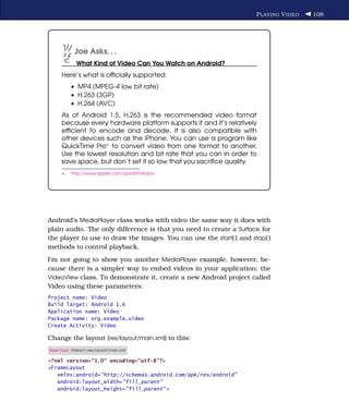 P LAYING V IDEO   108




           Joe Asks. . .
            What Kind of Video Can You Watch on Android?
     Here’s what is ofﬁcially supported:
          • MP4 (MPEG-4 low bit rate)
          • H.263 (3GP)
          • H.264 (AVC)
     As of Android 1.5, H.263 is the recommended video format
     because every hardware platform supports it and it’s relatively
     efﬁcient to encode and decode. It is also compatible with
     other devices such as the iPhone. You can use a program like
     QuickTime Pro∗ to convert video from one format to another.
     Use the lowest resolution and bit rate that you can in order to
     save space, but don’t set it so low that you sacriﬁce quality.
     ∗.   http://www.apple.com/quicktime/pro




Android’s MediaPlayer class works with video the same way it does with
plain audio. The only difference is that you need to create a Surface for
the player to use to draw the images. You can use the start( ) and stop( )
methods to control playback.
I’m not going to show you another MediaPlayer example, however, be-
cause there is a simpler way to embed videos in your application: the
VideoView class. To demonstrate it, create a new Android project called
Video using these parameters:
Project name: Video
Build Target: Android 1.6
Application name: Video
Package name: org.example.video
Create Activity: Video

Change the layout (res/layout/main.xml) to this:
Download Videov1/res/layout/main.xml

<?xml version="1.0" encoding="utf-8"?>
<FrameLayout
   xmlns:android="http://schemas.android.com/apk/res/android"
   android:layout_width="fill_parent"
   android:layout_height="fill_parent" >
 