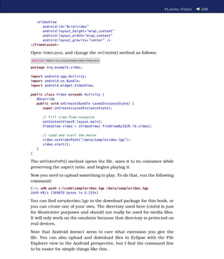P LAYING V IDEO   109


   <VideoView
      android:id="@+id/video"
      android:layout_height="wrap_content"
      android:layout_width="wrap_content"
      android:layout_gravity="center" />
</FrameLayout>

Open Video.java, and change the onCreate( ) method as follows:
Download Videov1/src/org/example/video/Video.java

package org.example.video;

import android.app.Activity;
import android.os.Bundle;
import android.widget.VideoView;

public class Video extends Activity {
   @Override
   public void onCreate(Bundle savedInstanceState) {
      super.onCreate(savedInstanceState);

        // Fill view from resource
        setContentView(R.layout.main);
        VideoView video = (VideoView) findViewById(R.id.video);

        // Load and start the movie
        video.setVideoPath("/data/samplevideo.3gp" );
        video.start();
    }
}

The setVideoPath( ) method opens the ﬁle, sizes it to its container while
preserving the aspect ratio, and begins playing it.
Now you need to upload something to play. To do that, run the following
command:
C:> adb push c:codesamplevideo.3gp /data/samplevideo.3gp
1649 KB/s (369870 bytes in 0.219s)

You can ﬁnd samplevideo.3gp in the download package for this book, or
you can create one of your own. The directory used here (/data) is just
for illustrative purposes and should not really be used for media ﬁles.
It will only work on the emulator because that directory is protected on
real devices.
Note that Android doesn’t seem to care what extension you give the
ﬁle. You can also upload and download ﬁles in Eclipse with the File
Explorer view in the Android perspective, but I ﬁnd the command line
to be easier for simple things like this.
 