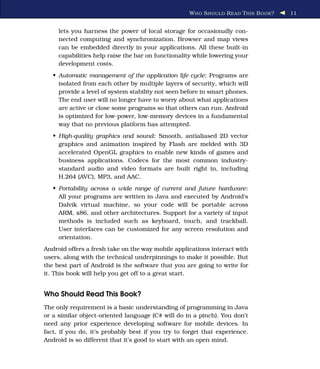 W HO S HOULD R EAD T HIS B OOK ?   11


     lets you harness the power of local storage for occasionally con-
     nected computing and synchronization. Browser and map views
     can be embedded directly in your applications. All these built-in
     capabilities help raise the bar on functionality while lowering your
     development costs.
   • Automatic management of the application life cycle: Programs are
     isolated from each other by multiple layers of security, which will
     provide a level of system stability not seen before in smart phones.
     The end user will no longer have to worry about what applications
     are active or close some programs so that others can run. Android
     is optimized for low-power, low-memory devices in a fundamental
     way that no previous platform has attempted.
   • High-quality graphics and sound: Smooth, antialiased 2D vector
     graphics and animation inspired by Flash are melded with 3D
     accelerated OpenGL graphics to enable new kinds of games and
     business applications. Codecs for the most common industry-
     standard audio and video formats are built right in, including
     H.264 (AVC), MP3, and AAC.
   • Portability across a wide range of current and future hardware:
     All your programs are written in Java and executed by Android’s
     Dalvik virtual machine, so your code will be portable across
     ARM, x86, and other architectures. Support for a variety of input
     methods is included such as keyboard, touch, and trackball.
     User interfaces can be customized for any screen resolution and
     orientation.
Android offers a fresh take on the way mobile applications interact with
users, along with the technical underpinnings to make it possible. But
the best part of Android is the software that you are going to write for
it. This book will help you get off to a great start.


Who Should Read This Book?
The only requirement is a basic understanding of programming in Java
or a similar object-oriented language (C# will do in a pinch). You don’t
need any prior experience developing software for mobile devices. In
fact, if you do, it’s probably best if you try to forget that experience.
Android is so different that it’s good to start with an open mind.
 
