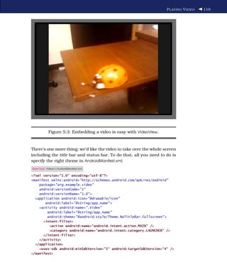 P LAYING V IDEO   110




           Figure 5.3: Embedding a video is easy with VideoView.



There’s one more thing: we’d like the video to take over the whole screen
including the title bar and status bar. To do that, all you need to do is
specify the right theme in AndroidManifest.xml:
Download Videov1/AndroidManifest.xml

<?xml version="1.0" encoding="utf-8"?>
<manifest xmlns:android="http://schemas.android.com/apk/res/android"
    package="org.example.video"
    android:versionCode="1"
    android:versionName="1.0" >
  <application android:icon="@drawable/icon"
       android:label="@string/app_name" >
    <activity android:name=".Video"
        android:label="@string/app_name"
        android:theme="@android:style/Theme.NoTitleBar.Fullscreen" >
      <intent-filter>
         <action android:name="android.intent.action.MAIN" />
         <category android:name="android.intent.category.LAUNCHER" />
      </intent-filter>
    </activity>
  </application>
    <uses-sdk android:minSdkVersion="3" android:targetSdkVersion="4" />
</manifest>
 