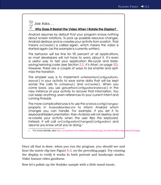P LAYING V IDEO         111




          Joe Asks. . .
           Why Does It Restart the Video When I Rotate the Display?
    Android assumes by default that your program knows nothing
    about screen rotations. To pick up possible resource changes,
    Android destroys and re-creates your activity from scratch. That
    means onCreate( ) is called again, which means the video is
    started again (as this example is currently written).
    This behavior will be ﬁne for 90 percent of all applications,
    so most developers will not have to worry about it. It’s even
    a useful way to test your application life-cycle and state-
    saving/restoring code (see Section 2.2, It’s Alive!, on page 32).
    However, there are a couple of ways to be smarter and opti-
    mize the transition.
    The simplest way is to implement onRetainNonConﬁgurationIn-
    stance( ) in your activity to save some data that will be kept
    across the calls to onDestroy( ) and onCreate( ). When you
    come back, you use getLastNonConﬁgurationInstance( ) in the
    new instance of your activity to recover that information. You
    can keep anything, even references to your current intent and
    running threads.
    The more complicated way is to use the android:conﬁgChanges=
    property in AndroidManifest.xml to inform Android which
    changes you can handle. For example, if you set it to
    keyboardHidden|orientation, then Android will not destroy and
    re-create your activity when the user ﬂips the keyboard.
    Instead, it will call onConﬁgurationChanged(Conﬁguration) and
    assume you know what you’re doing.∗
    ∗.   For more details, see http://d.android.com/reference/android/app/Activity.html#ConﬁgurationChanges.




Once all that is done, when you run the program, you should see and
hear the movie clip (see Figure 5.3, on the preceding page). Try rotating
the display to verify it works in both portrait and landscape modes.
Voila! Instant video goodness.
Now let’s polish up the Sudoku sample with a little mood music.
 