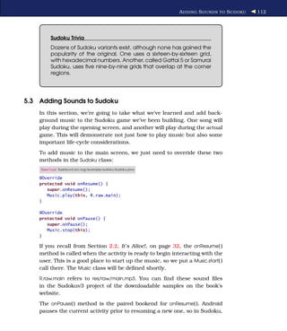 A DDING S OUNDS TO S UDOKU   112




         Sudoku Trivia
         Dozens of Sudoku variants exist, although none has gained the
         popularity of the original. One uses a sixteen-by-sixteen grid,
         with hexadecimal numbers. Another, called Gattai 5 or Samurai
         Sudoku, uses ﬁve nine-by-nine grids that overlap at the corner
         regions.




5.3 Adding Sounds to Sudoku
    In this section, we’re going to take what we’ve learned and add back-
    ground music to the Sudoku game we’ve been building. One song will
    play during the opening screen, and another will play during the actual
    game. This will demonstrate not just how to play music but also some
    important life-cycle considerations.
    To add music to the main screen, we just need to override these two
    methods in the Sudoku class:
    Download Sudokuv3/src/org/example/sudoku/Sudoku.java

    @Override
    protected void onResume() {
       super.onResume();
       Music.play(this, R.raw.main);
    }

    @Override
    protected void onPause() {
       super.onPause();
       Music.stop(this);
    }

    If you recall from Section 2.2, It’s Alive!, on page 32, the onResume( )
    method is called when the activity is ready to begin interacting with the
    user. This is a good place to start up the music, so we put a Music.start( )
    call there. The Music class will be deﬁned shortly.
    R.raw.main refers to res/raw/main.mp3. You can ﬁnd these sound ﬁles
    in the Sudokuv3 project of the downloadable samples on the book’s
    website.
    The onPause( ) method is the paired bookend for onResume( ). Android
    pauses the current activity prior to resuming a new one, so in Sudoku,
 