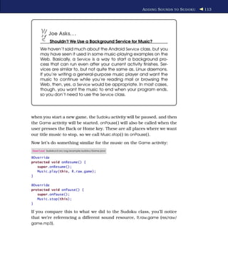 A DDING S OUNDS TO S UDOKU   113




           Joe Asks. . .
           Shouldn’t We Use a Background Service for Music?
     We haven’t said much about the Android Service class, but you
     may have seen it used in some music-playing examples on the
     Web. Basically, a Service is a way to start a background pro-
     cess that can run even after your current activity ﬁnishes. Ser-
     vices are similar to, but not quite the same as, Linux daemons.
     If you’re writing a general-purpose music player and want the
     music to continue while you’re reading mail or browsing the
     Web, then, yes, a Service would be appropriate. In most cases,
     though, you want the music to end when your program ends,
     so you don’t need to use the Service class.




when you start a new game, the Sudoku activity will be paused, and then
the Game activity will be started. onPause( ) will also be called when the
user presses the Back or Home key. These are all places where we want
our title music to stop, so we call Music.stop( ) in onPause( ).
Now let’s do something similar for the music on the Game activity:
Download Sudokuv3/src/org/example/sudoku/Game.java

@Override
protected void onResume() {
   super.onResume();
   Music.play(this, R.raw.game);
}

@Override
protected void onPause() {
   super.onPause();
   Music.stop(this);
}

If you compare this to what we did to the Sudoku class, you’ll notice
that we’re referencing a different sound resource, R.raw.game (res/raw/
game.mp3).
 