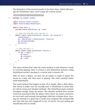 A DDING S OUNDS TO S UDOKU   114


         The ﬁnal piece of the musical puzzle is the Music class, which will man-
         age the MediaPlayer class used to play the current music:
         Download Sudokuv3/src/org/example/sudoku/Music.java

Line 1   package org.example.sudoku;
     -
     -   import android.content.Context;
     -   import android.media.MediaPlayer;
    5
     -   public class Music {
     -      private static MediaPlayer mp = null;
     -
     -       /** Stop old song and start new one */
   10        public static void play(Context context, int resource) {
     -          stop(context);
     -          mp = MediaPlayer.create(context, resource);
     -          mp.setLooping(true);
     -          mp.start();
   15        }
     -
     -       /** Stop the music */
     -       public static void stop(Context context) {
     -          if (mp != null) {
   20              mp.stop();
     -             mp.release();
     -             mp = null;
     -          }
     -       }
   25    }

         The play( ) method ﬁrst calls the stop( ) method to halt whatever music
         is currently playing. Next, it creates a new MediaPlayer instance using
         MediaPlayer.create( ), passing it a context and a resource ID.

         After we have a player, we then set an option to make it repeat the
         music in a loop and then start it playing. The start( ) method comes
         back immediately.
         The stop( ) method that begins on line 18 is simple. After a little defen-
         sive check to make sure we actually have a MediaPlayer to work with,
         we call its stop( ) and release( ) methods. The MediaPlayer.stop( ) method,
         strangely enough, stops the music. The release( ) method frees system
         resources associated with the player. Since those are native resources,
         we can’t wait until normal Java garbage collection reclaims them. Leav-
         ing out release( ) is a good way to make your program fail unexpectedly
         (not that this has ever happened to me, of course; I’m just saying you
         should keep that in mind).
 