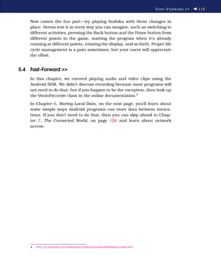 F AST -F ORWARD >>   115


    Now comes the fun part—try playing Sudoku with these changes in
    place. Stress test it in every way you can imagine, such as switching to
    different activities, pressing the Back button and the Home button from
    different points in the game, starting the program when it’s already
    running at different points, rotating the display, and so forth. Proper life
    cycle management is a pain sometimes, but your users will appreciate
    the effort.


5.4 Fast-Forward >>
    In this chapter, we covered playing audio and video clips using the
    Android SDK. We didn’t discuss recording because most programs will
    not need to do that, but if you happen to be the exception, then look up
    the MediaRecorder class in the online documentation.4
    In Chapter 6, Storing Local Data, on the next page, you’ll learn about
    some simple ways Android programs can store data between invoca-
    tions. If you don’t need to do that, then you can skip ahead to Chap-
    ter 7, The Connected World, on page 126 and learn about network
    access.




    4.   http://d.android.com/reference/android/media/MediaRecorder.html
 