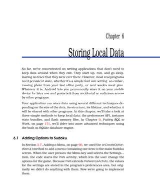 Chapter 6

                                      Storing Local Data
    So far, we’ve concentrated on writing applications that don’t need to
    keep data around when they exit. They start up, run, and go away,
    leaving no trace that they were ever there. However, most real programs
    need persistent state, whether it’s a simple font size setting, an embar-
    rassing photo from your last ofﬁce party, or next week’s meal plan.
    Whatever it is, Android lets you permanently store it on your mobile
    device for later use and protects it from accidental or malicious access
    by other programs.
    Your application can store data using several different techniques de-
    pending on the size of the data, its structure, its lifetime, and whether it
    will be shared with other programs. In this chapter, we’ll take a look at
    three simple methods to keep local data: the preferences API, instance
    state bundles, and ﬂash memory ﬁles. In Chapter 9, Putting SQL to
    Work, on page 171, we’ll delve into more advanced techniques using
    the built-in SQLite database engine.


6.1 Adding Options to Sudoku
    In Section 3.7, Adding a Menu, on page 60, we used the onCreateOption-
    sMenu( ) method to add a menu containing one item to the main Sudoku
    screen. When the user presses the Menu key and selects the Settings...
    item, the code starts the Prefs activity, which lets the user change the
    options for the game. Because Prefs extends PreferenceActivity, the values
    for the settings are stored in the program’s preferences area, but orig-
    inally we didn’t do anything with them. Now we’re going to implement
    them.
 