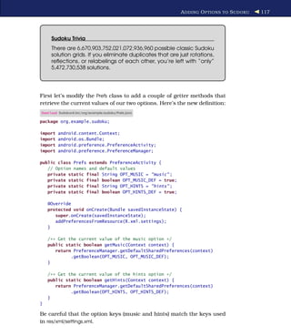 A DDING O PTIONS TO S UDOKU   117




     Sudoku Trivia
     There are 6,670,903,752,021,072,936,960 possible classic Sudoku
     solution grids. If you eliminate duplicates that are just rotations,
     reﬂections, or relabelings of each other, you’re left with “only”
     5,472,730,538 solutions.




First let’s modify the Prefs class to add a couple of getter methods that
retrieve the current values of our two options. Here’s the new deﬁnition:
Download Sudokuv4/src/org/example/sudoku/Prefs.java

package org.example.sudoku;

import   android.content.Context;
import   android.os.Bundle;
import   android.preference.PreferenceActivity;
import   android.preference.PreferenceManager;

public class Prefs extends PreferenceActivity {
   // Option names and default values
   private static final String OPT_MUSIC = "music" ;
   private static final boolean OPT_MUSIC_DEF = true;
   private static final String OPT_HINTS = "hints" ;
   private static final boolean OPT_HINTS_DEF = true;

    @Override
    protected void onCreate(Bundle savedInstanceState) {
       super.onCreate(savedInstanceState);
       addPreferencesFromResource(R.xml.settings);
    }

    /** Get the current value of the music option */
    public static boolean getMusic(Context context) {
       return PreferenceManager.getDefaultSharedPreferences(context)
             .getBoolean(OPT_MUSIC, OPT_MUSIC_DEF);
    }

    /** Get the current value of the hints option */
    public static boolean getHints(Context context) {
       return PreferenceManager.getDefaultSharedPreferences(context)
             .getBoolean(OPT_HINTS, OPT_HINTS_DEF);
    }
}

Be careful that the option keys (music and hints) match the keys used
in res/xml/settings.xml.
 