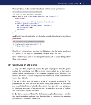 C ONTINUING AN O LD G AME   118


    Music.play( )has to be modiﬁed to check for the music preference:
    Download Sudokuv4/src/org/example/sudoku/Music.java

    /** Stop old song and start new one */
    public static void play(Context context, int resource) {
       stop(context);

        // Start music only if not disabled in preferences
        if (Prefs.getMusic(context)) {
           mp = MediaPlayer.create(context, resource);
           mp.setLooping(true);
           mp.start();
        }
    }

    And PuzzleView.onDraw( ) also needs to be modiﬁed to check for the hints
    preference:
    Download Sudokuv4/src/org/example/sudoku/PuzzleView.java

    if (Prefs.getHints(getContext())) {
       // Draw the hints...
    }

    If getHints( ) returns true, we draw the highlights for the hints, as shown
    in Figure 4.6, on page 89. Otherwise, we just skip that part.
    Next I’ll show you how to use the preferences API to store things other
    than just options.


6.2 Continuing an Old Game
    At any time the player can decide to quit playing our Sudoku game
    and go do something else. Maybe their boss walked in, or they got a
    phone call or a notiﬁcation of an important appointment. Whatever the
    reason, we want to allow the player to come back later and continue
    where they left off.
    First we need to save the current state of the puzzle somewhere. The
    preferences API can be used for more than just options; it can store
    any small stand-alone bits of information that go with your program.
    In this case, the state of the puzzle can be saved as a string of eighty-
    one characters, one for each tile.
    In the Game class, we’ll start by deﬁning a couple of constants—one for
    the puzzle data key and one for a ﬂag to tell us to continue the previous
    game rather than start a new one.
 