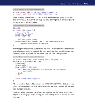 C ONTINUING AN O LD G AME   119


Download Sudokuv4/src/org/example/sudoku/Game.java

private static final String PREF_PUZZLE = "puzzle" ;
protected static final int DIFFICULTY_CONTINUE = -1;

Next we need to save the current puzzle whenever the game is paused.
See Section 2.2, It’s Alive!, on page 32 for a description of onPause( ) and
the other life-cycle methods.
Download Sudokuv4/src/org/example/sudoku/Game.java

@Override
protected void onPause() {
   super.onPause();
   Log.d(TAG, "onPause" );
   Music.stop(this);

    // Save the current puzzle
    getPreferences(MODE_PRIVATE).edit().putString(PREF_PUZZLE,
          toPuzzleString(puzzle)).commit();
}

Now the puzzle is saved, but how do we read the saved data? Remember
that when the game is started, the getPuzzle( ) method is called, and the
difﬁculty level is passed in. We’ll use that for continuing as well.
Download Sudokuv4/src/org/example/sudoku/Game.java

/** Given a difficulty level, come up with a new puzzle */
private int[] getPuzzle(int diff) {
   String puz;
   switch (diff) {
   case DIFFICULTY_CONTINUE:
      puz = getPreferences(MODE_PRIVATE).getString(PREF_PUZZLE,
             easyPuzzle);
      break;
      // ...
   }
   return fromPuzzleString(puz);
}

All we need to do is add a check for DIFFICULTY_CONTINUE. If that is set,
then instead of starting with a fresh puzzle, we read the one we stuffed
into the preferences.
Next, we need to make the Continue button on the main screen (see
Figure 3.4, on page 51) actually do something. Here is where we set
that up.
 