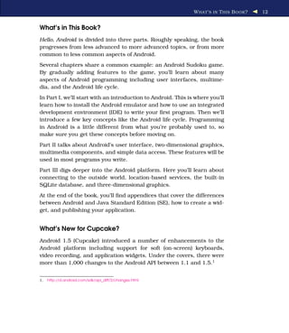 W HAT ’ S IN T HIS B OOK ?   12


What’s in This Book?
Hello, Android is divided into three parts. Roughly speaking, the book
progresses from less advanced to more advanced topics, or from more
common to less common aspects of Android.
Several chapters share a common example: an Android Sudoku game.
By gradually adding features to the game, you’ll learn about many
aspects of Android programming including user interfaces, multime-
dia, and the Android life cycle.
In Part I, we’ll start with an introduction to Android. This is where you’ll
learn how to install the Android emulator and how to use an integrated
development environment (IDE) to write your ﬁrst program. Then we’ll
introduce a few key concepts like the Android life cycle. Programming
in Android is a little different from what you’re probably used to, so
make sure you get these concepts before moving on.
Part II talks about Android’s user interface, two-dimensional graphics,
multimedia components, and simple data access. These features will be
used in most programs you write.
Part III digs deeper into the Android platform. Here you’ll learn about
connecting to the outside world, location-based services, the built-in
SQLite database, and three-dimensional graphics.
At the end of the book, you’ll ﬁnd appendices that cover the differences
between Android and Java Standard Edition (SE), how to create a wid-
get, and publishing your application.


What’s New for Cupcake?
Android 1.5 (Cupcake) introduced a number of enhancements to the
Android platform including support for soft (on-screen) keyboards,
video recording, and application widgets. Under the covers, there were
more than 1,000 changes to the Android API between 1.1 and 1.5.1


1.   http://d.android.com/sdk/api_diff/3/changes.html
 