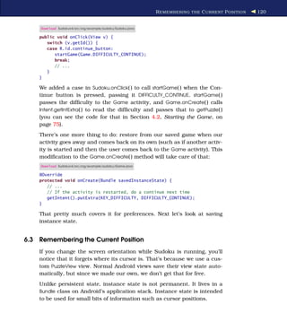 R EMEMBERING THE C URRENT P OSITION   120


     Download Sudokuv4/src/org/example/sudoku/Sudoku.java

    public void onClick(View v) {
       switch (v.getId()) {
       case R.id.continue_button:
          startGame(Game.DIFFICULTY_CONTINUE);
          break;
          // ...
       }
    }

    We added a case in Sudoku.onClick( ) to call startGame( ) when the Con-
    tinue button is pressed, passing it DIFFICULTY_CONTINUE. startGame( )
    passes the difﬁculty to the Game activity, and Game.onCreate( ) calls
    Intent.getIntExtra( ) to read the difﬁculty and passes that to getPuzzle( )
    (you can see the code for that in Section 4.2, Starting the Game, on
    page 75).
    There’s one more thing to do: restore from our saved game when our
    activity goes away and comes back on its own (such as if another activ-
    ity is started and then the user comes back to the Game activity). This
    modiﬁcation to the Game.onCreate( ) method will take care of that:
     Download Sudokuv4/src/org/example/sudoku/Game.java

    @Override
    protected void onCreate(Bundle savedInstanceState) {
       // ...
       // If the activity is restarted, do a continue next time
       getIntent().putExtra(KEY_DIFFICULTY, DIFFICULTY_CONTINUE);
    }

    That pretty much covers it for preferences. Next let’s look at saving
    instance state.


6.3 Remembering the Current Position
    If you change the screen orientation while Sudoku is running, you’ll
    notice that it forgets where its cursor is. That’s because we use a cus-
    tom PuzzleView view. Normal Android views save their view state auto-
    matically, but since we made our own, we don’t get that for free.
    Unlike persistent state, instance state is not permanent. It lives in a
    Bundle class on Android’s application stack. Instance state is intended
    to be used for small bits of information such as cursor positions.
 