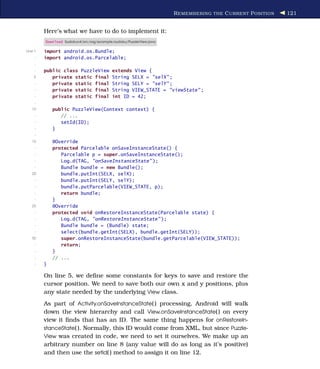 R EMEMBERING THE C URRENT P OSITION   121


         Here’s what we have to do to implement it:
         Download Sudokuv4/src/org/example/sudoku/PuzzleView.java

Line 1   import android.os.Bundle;
     -   import android.os.Parcelable;
     -
     -   public class PuzzleView          extends View {
    5       private static final          String SELX = "selX" ;
     -      private static final          String SELY = "selY" ;
     -      private static final          String VIEW_STATE = "viewState" ;
     -      private static final          int ID = 42;
     -
   10        public PuzzleView(Context context) {
     -          // ...
     -          setId(ID);
     -       }
     -
   15        @Override
     -       protected Parcelable onSaveInstanceState() {
     -          Parcelable p = super.onSaveInstanceState();
     -          Log.d(TAG, "onSaveInstanceState" );
     -          Bundle bundle = new Bundle();
   20           bundle.putInt(SELX, selX);
     -          bundle.putInt(SELY, selY);
     -          bundle.putParcelable(VIEW_STATE, p);
     -          return bundle;
     -       }
   25        @Override
     -       protected void onRestoreInstanceState(Parcelable state) {
     -          Log.d(TAG, "onRestoreInstanceState" );
     -          Bundle bundle = (Bundle) state;
     -          select(bundle.getInt(SELX), bundle.getInt(SELY));
   30           super.onRestoreInstanceState(bundle.getParcelable(VIEW_STATE));
     -          return;
     -       }
     -       // ...
     -   }

         On line 5, we deﬁne some constants for keys to save and restore the
         cursor position. We need to save both our own x and y positions, plus
         any state needed by the underlying View class.
         As part of Activity.onSaveInstanceState( ) processing, Android will walk
         down the view hierarchy and call View.onSaveInstanceState( ) on every
         view it ﬁnds that has an ID. The same thing happens for onRestoreIn-
         stanceState( ). Normally, this ID would come from XML, but since Puzzle-
         View was created in code, we need to set it ourselves. We make up an
         arbitrary number on line 8 (any value will do as long as it’s positive)
         and then use the setId( ) method to assign it on line 12.
 