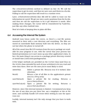 A CCESSING THE I NTERNAL F ILE S YSTEM   122


    The onSaveInstanceState( ) method is deﬁned on line 16. We call the
    superclass to get its state, and then we save ours and theirs in a Bundle.
    Failing to call the superclass will result in a runtime error.
    Later, onRestoreInstanceState( ) (line 26) will be called to tease out the
    information we saved. We get our own x and y positions from the Bundle,
    and then we call the superclass to let it get whatever it needs. After
    making these changes, the cursor will be remembered by PuzzleView,
    just like any other Android view.
    Next let’s look at keeping data in plain old ﬁles.


6.4 Accessing the Internal File System
    Android runs Linux under the covers, so there’s a real ﬁle system
    mounted in there with a root directory and everything. The ﬁles are
    stored on nonvolatile ﬂash memory built into the device, so they are
    not lost when the phone is turned off.
    All of the usual Java ﬁle I/O routines from the java.io package are avail-
    able for your program to use, with the caveat that your process has
    limited permissions so it can’t mess up any other application’s data. In
    fact, the main thing it can access is a package private directory created
    at install time (/data/data/packagename).
    A few helper methods are provided on the Context class (and thus on
    the Activity class extended by each of your activities) to let you read and
    write data there. Here are the ones you’re most likely to need:
    deleteFile( )       Delete a private ﬁle. Returns true if it worked, false
                        otherwise.
    ﬁleList( )          Return a list of all ﬁles in the application’s private
                        area in a String array.
    openFileInput( )    Open a private ﬁle for reading. Returns a
                        java.io.FileInputStream.
    openFileOutput( )   Open a private ﬁle for writing. Returns a
                        java.io.FileOutputStream.

    However, since this internal memory is limited, I recommend you keep
    the size of any data you put there low, say a megabyte or two at the
    most, and carefully handle I/O errors when writing in case the space
    runs out.
    Luckily, internal memory isn’t the only storage that you have to work
    with.
 