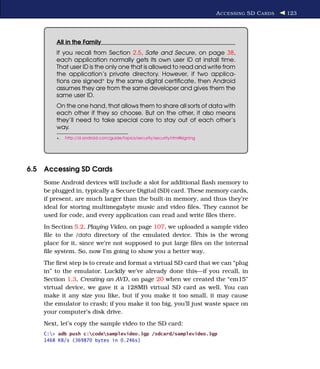A CCESSING SD C ARDS   123




        All in the Family
        If you recall from Section 2.5, Safe and Secure, on page 38,
        each application normally gets its own user ID at install time.
        That user ID is the only one that is allowed to read and write from
        the application’s private directory. However, if two applica-
        tions are signed∗ by the same digital certiﬁcate, then Android
        assumes they are from the same developer and gives them the
        same user ID.
        On the one hand, that allows them to share all sorts of data with
        each other if they so choose. But on the other, it also means
        they’ll need to take special care to stay out of each other’s
        way.
        ∗.   http://d.android.com/guide/topics/security/security.html#signing




6.5 Accessing SD Cards
    Some Android devices will include a slot for additional ﬂash memory to
    be plugged in, typically a Secure Digital (SD) card. These memory cards,
    if present, are much larger than the built-in memory, and thus they’re
    ideal for storing multimegabyte music and video ﬁles. They cannot be
    used for code, and every application can read and write ﬁles there.
    In Section 5.2, Playing Video, on page 107, we uploaded a sample video
    ﬁle to the /data directory of the emulated device. This is the wrong
    place for it, since we’re not supposed to put large ﬁles on the internal
    ﬁle system. So, now I’m going to show you a better way.
    The ﬁrst step is to create and format a virtual SD card that we can “plug
    in” to the emulator. Luckily we’ve already done this—if you recall, in
    Section 1.3, Creating an AVD, on page 20 when we created the “em15”
    virtual device, we gave it a 128MB virtual SD card as well. You can
    make it any size you like, but if you make it too small, it may cause
    the emulator to crash; if you make it too big, you’ll just waste space on
    your computer’s disk drive.
    Next, let’s copy the sample video to the SD card:
    C:> adb push c:codesamplevideo.3gp /sdcard/samplevideo.3gp
    1468 KB/s (369870 bytes in 0.246s)
 