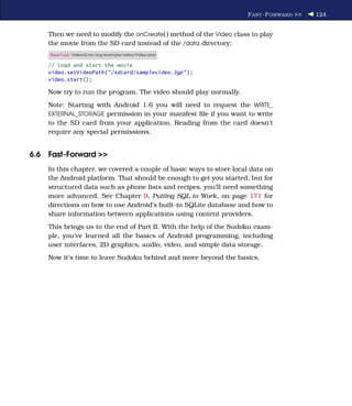 F AST -F ORWARD >>   124


    Then we need to modify the onCreate( ) method of the Video class to play
    the movie from the SD card instead of the /data directory:
     Download Videov2/src/org/example/video/Video.java

    // Load and start the movie
    video.setVideoPath("/sdcard/samplevideo.3gp" );
    video.start();

    Now try to run the program. The video should play normally.
    Note: Starting with Android 1.6 you will need to request the WRITE_
    EXTERNAL_STORAGE permission in your manifest ﬁle if you want to write
    to the SD card from your application. Reading from the card doesn’t
    require any special permissions.


6.6 Fast-Forward >>
    In this chapter, we covered a couple of basic ways to store local data on
    the Android platform. That should be enough to get you started, but for
    structured data such as phone lists and recipes, you’ll need something
    more advanced. See Chapter 9, Putting SQL to Work, on page 171 for
    directions on how to use Android’s built-in SQLite database and how to
    share information between applications using content providers.
    This brings us to the end of Part II. With the help of the Sudoku exam-
    ple, you’ve learned all the basics of Android programming, including
    user interfaces, 2D graphics, audio, video, and simple data storage.
    Now it’s time to leave Sudoku behind and move beyond the basics.
 