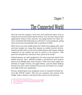 Chapter 7

                                   The Connected World
Over the next few chapters, we’ll cover more advanced topics such as
network access and location-based services. You can write many useful
applications without these features, but going beyond the basic fea-
tures of Android will really help you add value to your programs, giving
them much more functionality with a minimum of effort.
What do you use your mobile phone for? Aside from making calls, more
and more people are using their phones as mobile Internet devices.
Analysts predict that in a few years mobile phones will surpass desktop
computers as the number-one way to connect to the Internet.1 This
point has already been reached in some parts of the world.2
Android phones are well equipped for the new connected world of the
mobile Internet. First, Android provides a full-featured web browser
based on the WebKit open source project.3 This is the same engine you
will ﬁnd in Google Chrome, the Apple iPhone, and the Safari desktop
browser but with a twist. Android lets you use the browser as a compo-
nent right inside your application.
Second, Android gives your programs access to standard network ser-
vices like TCP/IP sockets. This lets you consume web services from
Google, Yahoo, Amazon, and many other sources on the Internet.


1.   http://www.idc.com/getdoc.jsp?containerId=prUS21303808
2.   http://www.comscore.com/press/release.asp?press=1742
3.   http://webkit.org
 