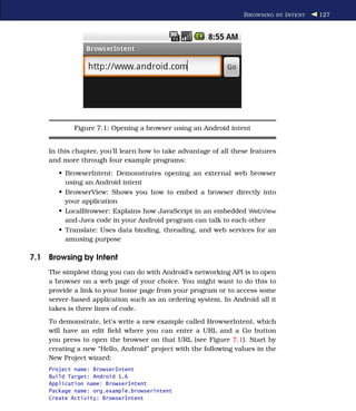 B ROWSING BY I NTENT   127




            Figure 7.1: Opening a browser using an Android intent


    In this chapter, you’ll learn how to take advantage of all these features
    and more through four example programs:
       • BrowserIntent: Demonstrates opening an external web browser
         using an Android intent
       • BrowserView: Shows you how to embed a browser directly into
         your application
       • LocalBrowser: Explains how JavaScript in an embedded WebView
         and Java code in your Android program can talk to each other
       • Translate: Uses data binding, threading, and web services for an
         amusing purpose

7.1 Browsing by Intent
    The simplest thing you can do with Android’s networking API is to open
    a browser on a web page of your choice. You might want to do this to
    provide a link to your home page from your program or to access some
    server-based application such as an ordering system. In Android all it
    takes is three lines of code.
    To demonstrate, let’s write a new example called BrowserIntent, which
    will have an edit ﬁeld where you can enter a URL and a Go button
    you press to open the browser on that URL (see Figure 7.1). Start by
    creating a new “Hello, Android” project with the following values in the
    New Project wizard:
    Project name: BrowserIntent
    Build Target: Android 1.6
    Application name: BrowserIntent
    Package name: org.example.browserintent
    Create Activity: BrowserIntent
 