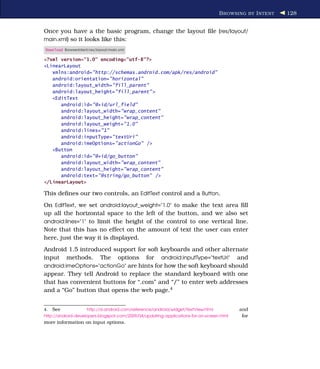 B ROWSING BY I NTENT   128


Once you have a the basic program, change the layout ﬁle (res/layout/
main.xml) so it looks like this:
Download BrowserIntent/res/layout/main.xml

<?xml version="1.0" encoding="utf-8"?>
<LinearLayout
   xmlns:android="http://schemas.android.com/apk/res/android"
   android:orientation="horizontal"
   android:layout_width="fill_parent"
   android:layout_height="fill_parent" >
   <EditText
      android:id="@+id/url_field"
      android:layout_width="wrap_content"
      android:layout_height="wrap_content"
      android:layout_weight="1.0"
      android:lines="1"
      android:inputType="textUri"
      android:imeOptions="actionGo" />
   <Button
      android:id="@+id/go_button"
      android:layout_width="wrap_content"
      android:layout_height="wrap_content"
      android:text="@string/go_button" />
</LinearLayout>

This deﬁnes our two controls, an EditText control and a Button.
On EditText, we set android:layout_weight="1.0" to make the text area ﬁll
up all the horizontal space to the left of the button, and we also set
android:lines="1" to limit the height of the control to one vertical line.
Note that this has no effect on the amount of text the user can enter
here, just the way it is displayed.
Android 1.5 introduced support for soft keyboards and other alternate
input methods. The options for android:inputType="textUri" and
android:imeOptions="actionGo" are hints for how the soft keyboard should
appear. They tell Android to replace the standard keyboard with one
that has convenient buttons for “.com” and “/” to enter web addresses
and a “Go” button that opens the web page.4


4.   See              http://d.android.com/reference/android/widget/TextView.html          and
http://android-developers.blogspot.com/2009/04/updating-applications-for-on-screen.html     for
more information on input options.
 