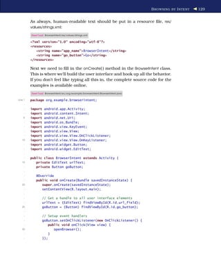 B ROWSING BY I NTENT   129


         As always, human-readable text should be put in a resource ﬁle, res/
         values/strings.xml:

         Download BrowserIntent/res/values/strings.xml

         <?xml version="1.0" encoding="utf-8"?>
         <resources>
            <string name="app_name">BrowserIntent</string>
            <string name="go_button">Go</string>
         </resources>

         Next we need to ﬁll in the onCreate( ) method in the BrowserIntent class.
         This is where we’ll build the user interface and hook up all the behavior.
         If you don’t feel like typing all this in, the complete source code for the
         examples is available online.
         Download BrowserIntent/src/org/example/browserintent/BrowserIntent.java

Line 1   package org.example.browserintent;
     -
     -   import    android.app.Activity;
     -   import    android.content.Intent;
    5    import    android.net.Uri;
     -   import    android.os.Bundle;
     -   import    android.view.KeyEvent;
     -   import    android.view.View;
     -   import    android.view.View.OnClickListener;
   10    import    android.view.View.OnKeyListener;
     -   import    android.widget.Button;
     -   import    android.widget.EditText;
     -
     -   public class BrowserIntent extends Activity {
   15       private EditText urlText;
     -      private Button goButton;
     -
     -      @Override
     -      public void onCreate(Bundle savedInstanceState) {
   20          super.onCreate(savedInstanceState);
     -         setContentView(R.layout.main);
     -
     -            // Get a handle to all user interface elements
     -            urlText = (EditText) findViewById(R.id.url_field);
   25             goButton = (Button) findViewById(R.id.go_button);
     -
     -            // Setup event handlers
     -            goButton.setOnClickListener(new OnClickListener() {
     -               public void onClick(View view) {
   30                   openBrowser();
     -               }
     -            });
 