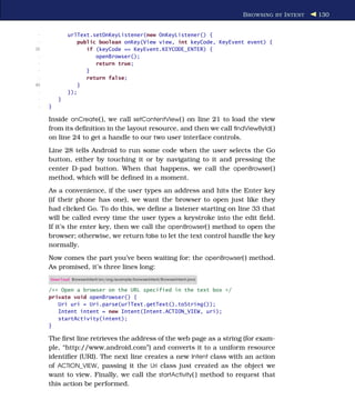 B ROWSING BY I NTENT   130


 -           urlText.setOnKeyListener(new OnKeyListener() {
 -              public boolean onKey(View view, int keyCode, KeyEvent event) {
35                 if (keyCode == KeyEvent.KEYCODE_ENTER) {
 -                    openBrowser();
 -                    return true;
 -                 }
 -                 return false;
40              }
 -           });
 -       }
 -   }

     Inside onCreate( ), we call setContentView( ) on line 21 to load the view
     from its deﬁnition in the layout resource, and then we call ﬁndViewById( )
     on line 24 to get a handle to our two user interface controls.
     Line 28 tells Android to run some code when the user selects the Go
     button, either by touching it or by navigating to it and pressing the
     center D-pad button. When that happens, we call the openBrowser( )
     method, which will be deﬁned in a moment.
     As a convenience, if the user types an address and hits the Enter key
     (if their phone has one), we want the browser to open just like they
     had clicked Go. To do this, we deﬁne a listener starting on line 33 that
     will be called every time the user types a keystroke into the edit ﬁeld.
     If it’s the enter key, then we call the openBrowser( ) method to open the
     browser; otherwise, we return false to let the text control handle the key
     normally.
     Now comes the part you’ve been waiting for: the openBrowser( ) method.
     As promised, it’s three lines long:
     Download BrowserIntent/src/org/example/browserintent/BrowserIntent.java

     /** Open a browser on the URL specified in the text box */
     private void openBrowser() {
        Uri uri = Uri.parse(urlText.getText().toString());
        Intent intent = new Intent(Intent.ACTION_VIEW, uri);
        startActivity(intent);
     }

     The ﬁrst line retrieves the address of the web page as a string (for exam-
     ple, “http://www.android.com”) and converts it to a uniform resource
     identiﬁer (URI). The next line creates a new Intent class with an action
     of ACTION_VIEW, passing it the Uri class just created as the object we
     want to view. Finally, we call the startActivity( ) method to request that
     this action be performed.
 