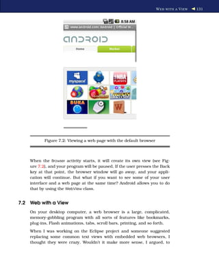 W EB WITH A V IEW   131




           Figure 7.2: Viewing a web page with the default browser



    When the Browser activity starts, it will create its own view (see Fig-
    ure 7.2), and your program will be paused. If the user presses the Back
    key at that point, the browser window will go away, and your appli-
    cation will continue. But what if you want to see some of your user
    interface and a web page at the same time? Android allows you to do
    that by using the WebView class.


7.2 Web with a View
    On your desktop computer, a web browser is a large, complicated,
    memory-gobbling program with all sorts of features like bookmarks,
    plug-ins, Flash animations, tabs, scroll bars, printing, and so forth.
    When I was working on the Eclipse project and someone suggested
    replacing some common text views with embedded web browsers, I
    thought they were crazy. Wouldn’t it make more sense, I argued, to
 