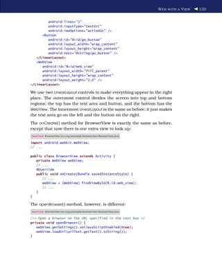 W EB WITH A V IEW   133


         android:lines="1"
         android:inputType="textUri"
         android:imeOptions="actionGo" />
      <Button
         android:id="@+id/go_button"
         android:layout_width="wrap_content"
         android:layout_height="wrap_content"
         android:text="@string/go_button" />
   </LinearLayout>
   <WebView
      android:id="@+id/web_view"
      android:layout_width="fill_parent"
      android:layout_height="wrap_content"
      android:layout_weight="1.0" />
</LinearLayout>

We use two LinearLayout controls to make everything appear in the right
place. The outermost control divides the screen into top and bottom
regions; the top has the text area and button, and the bottom has the
WebView. The innermost LinearLayout is the same as before; it just makes
the text area go on the left and the button on the right.
The onCreate( ) method for BrowserView is exactly the same as before,
except that now there is one extra view to look up:
Download BrowserView/src/org/example/browserview/BrowserView.java

import android.webkit.WebView;
// ...

public class BrowserView extends Activity {
   private WebView webView;
   // ...
   @Override
   public void onCreate(Bundle savedInstanceState) {
      // ...
      webView = (WebView) findViewById(R.id.web_view);
      // ...
   }
}

The openBrowser( ) method, however, is different:
Download BrowserView/src/org/example/browserview/BrowserView.java

/** Open a browser on the URL specified in the text box */
private void openBrowser() {
   webView.getSettings().setJavaScriptEnabled(true);
   webView.loadUrl(urlText.getText().toString());
}
 