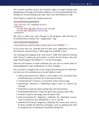W EB WITH A V IEW   134


The loadUrl( ) method causes the browser engine to begin loading and
displaying a web page at the given address. It returns immediately even
though the actual loading may take some time (if it ﬁnishes at all).
Don’t forget to update the string resources:
Download BrowserView/res/values/strings.xml

<?xml version="1.0" encoding="utf-8"?>
<resources>
   <string name="app_name">BrowserView</string>
   <string name="go_button">Go</string>
</resources>

We need to make one more change to the program. Add this line to
AndroidManifest.xml before the <application> tag:

Download BrowserView/AndroidManifest.xml

<uses-permission android:name="android.permission.INTERNET" />

If you leave this out, Android will not give your application access to
the Internet, and you’ll get a “Web page not available” error.
Try running the program now, and enter a valid web address starting
with “http://”; when you press Enter or select the Go button, the web
page should appear (see Figure 7.3, on the next page).
WebView has dozens of other methods you can use to control what is
being displayed or get notiﬁcations on state changes.
You can ﬁnd a complete list in the online documentation for WebView,
but here are the methods you are most likely to need:
   • addJavascriptInterface( ): Allows a Java object to be accessed from
     JavaScript (more on this one in the next section)
   • createSnapshot( ): Creates a screenshot of the current page
   • getSettings( ): Returns a WebSettings object used to control the
     settings
   • loadData( ): Loads the given string data into the browser
   • loadDataWithBaseURL( ): Loads the given data using a base URL
   • loadUrl( ): Loads a web page from the given URL
   • setDownloadListener( ): Registers callbacks for download events,
     such as when the user downloads a .zip or .apk ﬁle
   • setWebChromeClient( ): Registers callbacks for events that need to
     be done outside the WebView rectangle, such as updating the title
     or progress bar or opening a JavaScript dialog box
 