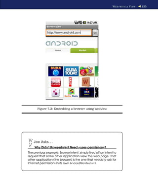 W EB WITH A V IEW   135




       Figure 7.3: Embedding a browser using WebView




    Joe Asks. . .
    Why Didn’t BrowserIntent Need <uses-permission>?
The previous example, BrowserIntent, simply ﬁred off an intent to
request that some other application view the web page. That
other application (the browser) is the one that needs to ask for
Internet permissions in its own AndroidManifest.xml.
 