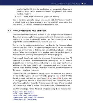 F ROM J AVA S CRIPT TO J AVA AND B ACK   136


       • setWebViewClient( ): Lets the application set hooks in the browser to
         intercept events such as resource loads, key presses, and autho-
         rization requests
       • stopLoading( ): Stops the current page from loading
    One of the most powerful things you can do with the WebView control
    is to talk back and forth between it and the Android application that
    contains it. Let’s take a closer look at this feature now.


7.3 From JavaScript to Java and Back
    Your Android device can do a number of cool things such as store local
    data, draw graphics, play music, make calls, and determine its location.
    Wouldn’t it be nice if you could access that functionality from a web
    page? With an embedded WebView control, you can.
    The key is the addJavascriptInterface( ) method in the WebView class.
    You can use it to extend the Document Object Model (DOM) inside the
    embedded browser and to deﬁne a new object that JavaScript code can
    access. When the JavaScript code invokes methods on that object, it
    will actually be invoking methods in your Android program.
    You can call JavaScript methods from your Android program too. All
    you have to do is call the loadUrl( ) method, passing it a URL of the form
    javascript:code-to-execute. Instead of going to a new page, the browser
    will execute the given JavaScript expression inside the current page.
    You can call a method, change JavaScript variables, modify the browser
    document—anything you need.
    To demonstrate calls between JavaScript in the WebView and Java in
    the Android program, let us now build a program that is half HTML/
    JavaScript and half Android (see Figure 7.4, on page 138). The top part
    of the application window is a WebView control, and the bottom part is
    a TextView and Button from the Android user interface. When you click
    the buttons and links, it makes calls between the two environments.
    Start by creating a “Hello, Android” program using these parameters:
    Project name: LocalBrowser
    Build Target: Android 1.6
    Application name: LocalBrowser
    Package name: org.example.localbrowser
    Create Activity: LocalBrowser
 