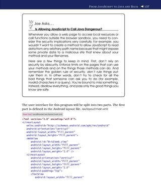 F ROM J AVA S CRIPT TO J AVA AND B ACK   137




           Joe Asks. . .
            Is Allowing JavaScript to Call Java Dangerous?
     Whenever you allow a web page to access local resources or
     call functions outside the browser sandbox, you need to con-
     sider the security implications very carefully. For example, you
     wouldn’t want to create a method to allow JavaScript to read
     data from any arbitrary path name because that might expose
     some private data to a malicious site that knew about your
     method and your ﬁlenames.
     Here are a few things to keep in mind. First, don’t rely on
     security by obscurity. Enforce limits on the pages that can use
     your methods and on the things those methods can do. And
     remember the golden rule of security: don’t rule things out;
     rule them in. In other words, don’t try to check for all the
     bad things that someone can ask you to do (for example,
     invalid characters in a query). You’re bound to miss something.
     Instead, disallow everything, and pass only the good things you
     know are safe.




The user interface for this program will be split into two parts. The ﬁrst
part is deﬁned in the Android layout ﬁle, res/layout/main.xml:
Download LocalBrowser/res/layout/main.xml

<?xml version="1.0" encoding="utf-8"?>
<LinearLayout
   xmlns:android="http://schemas.android.com/apk/res/android"
   android:orientation="vertical"
   android:layout_width="fill_parent"
   android:layout_height="fill_parent" >
   <WebView
      android:id="@+id/web_view"
      android:layout_width="fill_parent"
      android:layout_height="fill_parent"
      android:layout_weight="1.0" />
   <LinearLayout
      android:orientation="vertical"
      android:layout_width="fill_parent"
      android:layout_height="fill_parent"
      android:layout_weight="1.0"
      android:padding="5sp" >
      <TextView
         android:layout_width="fill_parent"
 