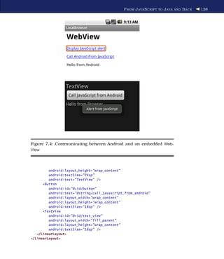 F ROM J AVA S CRIPT TO J AVA AND B ACK   138




Figure 7.4: Communicating between Android and an embedded Web-
View




         android:layout_height="wrap_content"
         android:textSize="24sp"
         android:text="TextView" />
      <Button
         android:id="@+id/button"
         android:text="@string/call_javascript_from_android"
         android:layout_width="wrap_content"
         android:layout_height="wrap_content"
         android:textSize="18sp" />
      <TextView
         android:id="@+id/text_view"
         android:layout_width="fill_parent"
         android:layout_height="wrap_content"
         android:textSize="18sp" />
   </LinearLayout>
</LinearLayout>
 