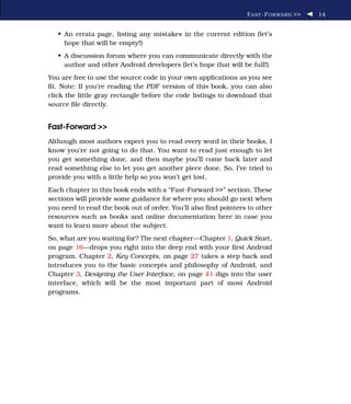 F AST -F ORWARD >>   14


   • An errata page, listing any mistakes in the current edition (let’s
     hope that will be empty!)
   • A discussion forum where you can communicate directly with the
     author and other Android developers (let’s hope that will be full!)
You are free to use the source code in your own applications as you see
ﬁt. Note: If you’re reading the PDF version of this book, you can also
click the little gray rectangle before the code listings to download that
source ﬁle directly.


Fast-Forward >>
Although most authors expect you to read every word in their books, I
know you’re not going to do that. You want to read just enough to let
you get something done, and then maybe you’ll come back later and
read something else to let you get another piece done. So, I’ve tried to
provide you with a little help so you won’t get lost.
Each chapter in this book ends with a “Fast-Forward >>” section. These
sections will provide some guidance for where you should go next when
you need to read the book out of order. You’ll also ﬁnd pointers to other
resources such as books and online documentation here in case you
want to learn more about the subject.
So, what are you waiting for? The next chapter—Chapter 1, Quick Start,
on page 16—drops you right into the deep end with your ﬁrst Android
program. Chapter 2, Key Concepts, on page 27 takes a step back and
introduces you to the basic concepts and philosophy of Android, and
Chapter 3, Designing the User Interface, on page 41 digs into the user
interface, which will be the most important part of most Android
programs.
 