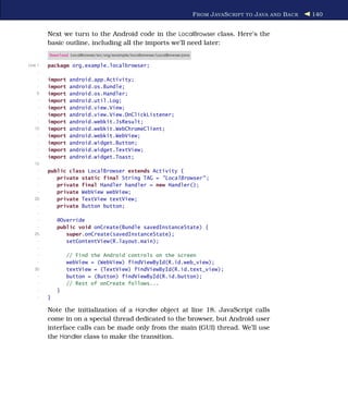 F ROM J AVA S CRIPT TO J AVA AND B ACK   140


         Next we turn to the Android code in the LocalBrowser class. Here’s the
         basic outline, including all the imports we’ll need later:
         Download LocalBrowser/src/org/example/localbrowser/LocalBrowser.java

Line 1   package org.example.localbrowser;
     -
     -   import   android.app.Activity;
     -   import   android.os.Bundle;
    5    import   android.os.Handler;
     -   import   android.util.Log;
     -   import   android.view.View;
     -   import   android.view.View.OnClickListener;
     -   import   android.webkit.JsResult;
   10    import   android.webkit.WebChromeClient;
     -   import   android.webkit.WebView;
     -   import   android.widget.Button;
     -   import   android.widget.TextView;
     -   import   android.widget.Toast;
   15
     -   public class LocalBrowser extends Activity {
     -      private static final String TAG = "LocalBrowser" ;
     -      private final Handler handler = new Handler();
     -      private WebView webView;
   20       private TextView textView;
     -      private Button button;
     -
     -       @Override
     -       public void onCreate(Bundle savedInstanceState) {
   25           super.onCreate(savedInstanceState);
     -          setContentView(R.layout.main);
     -
     -            // Find the Android controls on the screen
     -            webView = (WebView) findViewById(R.id.web_view);
   30             textView = (TextView) findViewById(R.id.text_view);
     -            button = (Button) findViewById(R.id.button);
     -            // Rest of onCreate follows...
     -       }
     -   }

         Note the initialization of a Handler object at line 18. JavaScript calls
         come in on a special thread dedicated to the browser, but Android user
         interface calls can be made only from the main (GUI) thread. We’ll use
         the Handler class to make the transition.
 