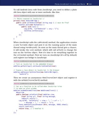 F ROM J AVA S CRIPT TO J AVA AND B ACK   141


To call Android Java code from JavaScript, you need to deﬁne a plain
old Java object with one or more methods, like this:
Download LocalBrowser/src/org/example/localbrowser/LocalBrowser.java

/** Object exposed to JavaScript */
private class AndroidBridge {
   public void callAndroid(final String arg) { // must be final
      handler.post(new Runnable() {
         public void run() {
            Log.d(TAG, "callAndroid(" + arg + ")" );
            textView.setText(arg);
         }
      });
   }
}

When JavaScript calls the callAndroid( ) method, the application creates
a new Runnable object and post it on the running queue of the main
thread using Handler.post( ). As soon as the main thread gets a chance,
it will invoke the run( ) method, which will call setText( ) to change the
text on the TextView object. Now it’s time to tie everything together in
the onCreate( ) method. First we turn on JavaScript (it’s off by default)
and register our bridge to JavaScript:
Download LocalBrowser/src/org/example/localbrowser/LocalBrowser.java

// Turn on JavaScript in the embedded browser
webView.getSettings().setJavaScriptEnabled(true);

// Expose a Java object to JavaScript in the browser
webView.addJavascriptInterface(new AndroidBridge(),
      "android" );

Then we create an anonymous WebChromeClient object and register it
with the setWebChromeClient( ) method.
Download LocalBrowser/src/org/example/localbrowser/LocalBrowser.java

// Set up a function to be called when JavaScript tries
// to open an alert window
webView.setWebChromeClient(new WebChromeClient() {
    @Override
    public boolean onJsAlert(final WebView view,
          final String url, final String message,
          JsResult result) {
       Log.d(TAG, "onJsAlert(" + view + ", " + url + ", "
             + message + ", " + result + ")" );
       Toast.makeText(LocalBrowser.this, message, 3000).show();
       result.confirm();
       return true; // I handled it
    }
});
 
