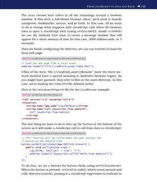 F ROM J AVA S CRIPT TO J AVA AND B ACK   142


The term chrome here refers to all the trimmings around a browser
window. If this were a full-blown browser client, we’d need to handle
navigation, bookmarks, menus, and so forth. In this case, all we want
to do is change what happens with JavaScript code when the browser
tries to open a JavaScript alert (using window.alert( )). Inside onJsAlert( )
we use the Android Toast class to create a message window that will
appear for a short amount of time (in this case, 3000 milliseconds, or 3
seconds).
Once we ﬁnish conﬁguring the WebView, we can use loadUrl( ) to load the
local web page:
Download LocalBrowser/src/org/example/localbrowser/LocalBrowser.java

// Load the web page from a local asset
webView.loadUrl("file:///android_asset/index.html" );

URLs of the form “ﬁle:///android_asset/ﬁlename” (note the three for-
ward slashes) have a special meaning to Android’s browser engine. As
you might have guessed, they refer to ﬁles in the assets directory. In this
case, we’re loading the index.html ﬁle deﬁned earlier.
Here is the res/values/strings.xml ﬁle for the LocalBrowser example:
Download LocalBrowser/res/values/strings.xml

<?xml version="1.0" encoding="utf-8"?>
<resources>
   <string name="app_name">LocalBrowser</string>
   <string name="call_javascript_from_android">
      Call JavaScript from Android
   </string>
</resources>

The last thing we have to do is wire up the button at the bottom of the
screen so it will make a JavaScript call (a call from Java to JavaScript).
Download LocalBrowser/src/org/example/localbrowser/LocalBrowser.java

// This function will be called when the user presses the
// button on the Android side
button.setOnClickListener(new OnClickListener() {
    public void onClick(View view) {
       Log.d(TAG, "onClick(" + view + ")" );
       webView.loadUrl("javascript:callJS('Hello from Android')" );
    }
});

To do that, we set a listener for button clicks using setOnClickListener( ).
When the button is pressed, onClick( ) is called, which turns around and
calls WebView.loadUrl( ), passing it a JavaScript expression to evaluate in
 