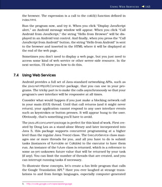 U SING W EB S ERVICES   143


    the browser. The expression is a call to the callJS( ) function deﬁned in
    index.html.

    Run the program now, and try it. When you click “Display JavaScript
    alert,” an Android message window will appear. When you click “Call
    Android from JavaScript,” the string “Hello from Browser” will be dis-
    played in an Android text control. And ﬁnally, when you press the “Call
    JavaScript from Android” button, the string “Hello from Android” is sent
    to the browser and inserted in the HTML where it will be displayed at
    the end of the web page.
    Sometimes you don’t need to display a web page, but you just need to
    access some kind of web service or other server-side resource. In the
    next section, I’ll show you how to do this.


7.4 Using Web Services
    Android provides a full set of Java-standard networking APIs, such as
    the java.net.HttpURLConnection package, that you can use in your pro-
    grams. The tricky part is to make the calls asynchronously so that your
    program’s user interface will be responsive at all times.
    Consider what would happen if you just make a blocking network call
    in your main (GUI) thread. Until that call returns (and it might never
    return), your application cannot respond to any user interface events
    such as keystrokes or button presses. It will appear hung to the user.
    Obviously, that’s something you’ll have to avoid.
    The java.util.concurrent package is perfect for this kind of work. First cre-
    ated by Doug Lea as a stand-alone library and later incorporated into
    Java 5, this package supports concurrent programming at a higher
    level than the regular Java Thread class. The ExecutorService class man-
    ages one or more threads for you, and all you have to do is submit
    tasks (instances of Runnable or Callable) to the executor to have them
    run. An instance of the Future class is returned, which is a reference to
    some as-yet-unknown future value that will be returned by your task
    (if any). You can limit the number of threads that are created, and you
    can interrupt running tasks if necessary.
    To illustrate these concepts, let’s create a fun little program that calls
    the Google Translation API.5 Have you ever laughed at strange trans-
    lations to and from foreign languages, especially computer-generated


    5.   http://code.google.com/apis/ajaxlanguage
 