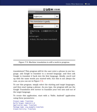 U SING W EB S ERVICES   144




      Figure 7.5: Machine translation is still a work in progress.



translations? This program will let the user enter a phrase in one lan-
guage, ask Google to translate to a second language, and then ask
Google to translate it back into the ﬁrst language. Ideally, you’d end
up with the same words you started with, but this is not always the
case, as you can see in Figure 7.5.
To use this program, simply select the starting and target languages,
and then start typing a phrase. As you type, the program will use the
Google Translation web service to translate your text into and out of
the target language.
To create this application, start with a “Hello, Android” application
using these parameters:
Project name: Translate
Build Target: Android 1.6
Application name: Translate
Package name: org.example.translate
Create Activity: Translate
 