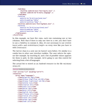 U SING W EB S ERVICES   146


      <TableRow>
         <TextView android:text="@string/to_text" />
         <Spinner android:id="@+id/to_language" />
      </TableRow>
      <TextView
         android:id="@+id/translated_text"
         android:padding="10dip"
         android:textSize="18sp" />
      <TextView android:text="@string/back_text" />
      <TextView
         android:id="@+id/retranslated_text"
         android:padding="10dip"
         android:textSize="18sp" />
   </TableLayout>
</ScrollView>

In this example, we have ﬁve rows, each row containing one or two
columns. Note that if there is only one view in a row, you don’t have
to use a TableRow to contain it. Also, it’s not necessary to use android:
layout_width= and android:layout_height= on every view like you have to
with LinearLayout.
The Spinner class is a new one we haven’t seen before. It’s similar to a
combo box in other user interface toolkits. The user selects the spin-
ner (for example, by touching it), and a list of possible values appears
for them to pick. In this example, we’re going to use this control for
selecting from a list of languages.
The actual list is stored as an Android resource in the ﬁle res/values/
arrays.xml:
Download Translate/res/values/arrays.xml

<?xml version="1.0" encoding="utf-8"?>
<resources>
   <array name="languages">
      <item>Bulgarian (bg)</item>
      <item>Chinese Simplified (zh-CN)</item>
      <item>Chinese Traditional (zh-TW)</item>
      <item>Catalan (ca)</item>
      <item>Croatian (hr)</item>
      <item>Czech (cs)</item>
      <item>Danish (da)</item>
      <item>Dutch (nl)</item>
      <item>English (en)</item>
      <item>Filipino (tl)</item>
      <item>Finnish (fi)</item>
      <item>French (fr)</item>
      <item>German (de)</item>
      <item>Greek (el)</item>
 