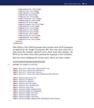 U SING W EB S ERVICES   147


               <item>Indonesian (id)</item>
               <item>Italian (it)</item>
               <item>Japanese (ja)</item>
               <item>Korean (ko)</item>
               <item>Latvian (lv)</item>
               <item>Lithuanian (lt)</item>
               <item>Norwegian (no)</item>
               <item>Polish (pl)</item>
               <item>Portuguese (pt-PT)</item>
               <item>Romanian (ro)</item>
               <item>Russian (ru)</item>
               <item>Spanish (es)</item>
               <item>Serbian (sr)</item>
               <item>Slovak (sk)</item>
               <item>Slovenian (sl)</item>
               <item>Swedish (sv)</item>
               <item>Ukrainian (uk)</item>
            </array>
         </resources>

         This deﬁnes a list called languages that contains most of the languages
         recognized by the Google Translation API. Note that each value has a
         long name (for example, Spanish) and a short name (for example, es).
         We’ll use the short name when passing the language to the translator.
         Now let’s start modifying the Translate class. Here’s the basic outline:

         Download Translate/src/org/example/translate/Translate.java

Line 1   package org.example.translate;
     -
     -   import   java.util.concurrent.ExecutorService;
     -   import   java.util.concurrent.Executors;
    5    import   java.util.concurrent.Future;
     -   import   java.util.concurrent.RejectedExecutionException;
     -
     -   import   android.app.Activity;
     -   import   android.os.Bundle;
   10    import   android.os.Handler;
     -   import   android.text.Editable;
     -   import   android.text.TextWatcher;
     -   import   android.view.View;
     -   import   android.widget.AdapterView;
   15    import   android.widget.ArrayAdapter;
     -   import   android.widget.EditText;
     -   import   android.widget.Spinner;
     -   import   android.widget.TextView;
     -   import   android.widget.AdapterView.OnItemSelectedListener;
   20
 