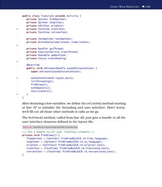 U SING W EB S ERVICES   148


 -   public class Translate extends Activity {
 -      private Spinner fromSpinner;
 -      private Spinner toSpinner;
 -      private EditText origText;
25      private TextView transText;
 -      private TextView retransText;
 -
 -       private TextWatcher textWatcher;
 -       private OnItemSelectedListener itemListener;
30
 -       private     Handler guiThread;
 -       private     ExecutorService transThread;
 -       private     Runnable updateTask;
 -       private     Future transPending;
35
 -       @Override
 -       public void onCreate(Bundle savedInstanceState) {
 -          super.onCreate(savedInstanceState);
 -
40           setContentView(R.layout.main);
 -           initThreading();
 -           findViews();
 -           setAdapters();
 -           setListeners();
45       }
 -   }

     After declaring a few variables, we deﬁne the onCreate( ) method starting
     at line 37 to initialize the threading and user interface. Don’t worry,
     we’ll ﬁll out all those other methods it calls as we go.
     The ﬁndViews( ) method, called from line 42, just gets a handle to all the
     user interface elements deﬁned in the layout ﬁle:
     Download Translate/src/org/example/translate/Translate.java

     /** Get a handle to all user interface elements */
     private void findViews() {
        fromSpinner = (Spinner) findViewById(R.id.from_language);
        toSpinner = (Spinner) findViewById(R.id.to_language);
        origText = (EditText) findViewById(R.id.original_text);
        transText = (TextView) findViewById(R.id.translated_text);
        retransText = (TextView) findViewById(R.id.retranslated_text);
     }
 