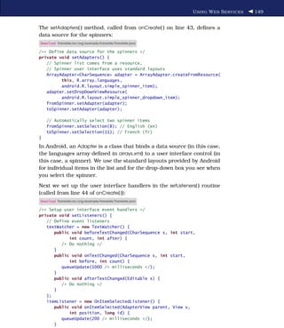 U SING W EB S ERVICES   149


The setAdapters( ) method, called from onCreate( ) on line 43, deﬁnes a
data source for the spinners:
Download Translate/src/org/example/translate/Translate.java

/** Define data source for the spinners */
private void setAdapters() {
   // Spinner list comes from a resource,
   // Spinner user interface uses standard layouts
   ArrayAdapter<CharSequence> adapter = ArrayAdapter.createFromResource(
         this, R.array.languages,
         android.R.layout.simple_spinner_item);
   adapter.setDropDownViewResource(
         android.R.layout.simple_spinner_dropdown_item);
   fromSpinner.setAdapter(adapter);
   toSpinner.setAdapter(adapter);

    // Automatically select two spinner items
    fromSpinner.setSelection(8); // English (en)
    toSpinner.setSelection(11); // French (fr)
}

In Android, an Adapter is a class that binds a data source (in this case,
the languages array deﬁned in arrays.xml) to a user interface control (in
this case, a spinner). We use the standard layouts provided by Android
for individual items in the list and for the drop-down box you see when
you select the spinner.
Next we set up the user interface handlers in the setListeners( ) routine
(called from line 44 of onCreate( )):
Download Translate/src/org/example/translate/Translate.java

/** Setup user interface event handlers */
private void setListeners() {
   // Define event listeners
   textWatcher = new TextWatcher() {
      public void beforeTextChanged(CharSequence s, int start,
            int count, int after) {
         /* Do nothing */
      }
      public void onTextChanged(CharSequence s, int start,
            int before, int count) {
         queueUpdate(1000 /* milliseconds */);
      }
      public void afterTextChanged(Editable s) {
         /* Do nothing */
      }
   };
   itemListener = new OnItemSelectedListener() {
      public void onItemSelected(AdapterView parent, View v,
            int position, long id) {
         queueUpdate(200 /* milliseconds */);
      }
 
