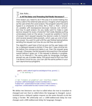 U SING W EB S ERVICES   150




           Joe Asks. . .
            Is All This Delay and Threading Stuff Really Necessary?
     One reason you need to do it this way is to avoid making too
     many calls to the external web service. Imagine what happens
     as the user enters the word scissors. The program sees the word
     typed in a character at a time, ﬁrst s, then c, then i, and so
     on, possibly with backspaces because nobody can remem-
     ber how to spell scissors. Do you really want to make a web
     service request for every character? Not really. Besides putting
     unnecessary load on the server, it would be wasteful in terms
     of power. Each request requires the device’s radio to transmit
     and receive several data packets, which uses up a bit of bat-
     tery power. You want to wait until the user ﬁnishes typing before
     sending the request, but how do you tell they are done?
     The algorithm used here is that as soon as the user types a let-
     ter, a delayed request is started. If they don’t type another let-
     ter before the one-second delay is up, then the request goes
     through. Otherwise, the ﬁrst request is removed from the request
     queue before it goes out. If the request is already in progress,
     we try to interrupt it. The same goes for language changes,
     except we use a smaller delay. The good news is that now that
     I’ve done it once for you, you can use the same pattern in your
     own asynchronous programs.




         public void onNothingSelected(AdapterView parent) {
            /* Do nothing */
         }
    };

    // Set listeners on graphical user interface widgets
    origText.addTextChangedListener(textWatcher);
    fromSpinner.setOnItemSelectedListener(itemListener);
    toSpinner.setOnItemSelectedListener(itemListener);
}

We deﬁne two listeners: one that is called when the text to translate is
changed and one that is called when the language is changed. queue-
Update( ) puts a delayed update request on the main thread’s to-do list
using a Handler. We arbitrarily use a 1,000-millisecond delay for text
changes and a 200-millisecond delay for language changes.
 