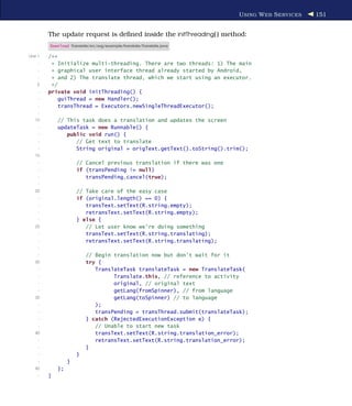 U SING W EB S ERVICES   151


         The update request is deﬁned inside the initThreading( ) method:
         Download Translate/src/org/example/translate/Translate.java

Line 1   /**
     -    * Initialize multi-threading. There are two threads: 1) The main
     -    * graphical user interface thread already started by Android,
     -    * and 2) The translate thread, which we start using an executor.
    5     */
     -   private void initThreading() {
     -       guiThread = new Handler();
     -       transThread = Executors.newSingleThreadExecutor();
     -
   10          // This task does a translation and updates the screen
     -         updateTask = new Runnable() {
     -            public void run() {
     -               // Get text to translate
     -               String original = origText.getText().toString().trim();
   15
     -                  // Cancel previous translation if there was one
     -                  if (transPending != null)
     -                     transPending.cancel(true);
     -
   20                   // Take care of the easy case
     -                  if (original.length() == 0) {
     -                     transText.setText(R.string.empty);
     -                     retransText.setText(R.string.empty);
     -                  } else {
   25                      // Let user know we're doing something
     -                     transText.setText(R.string.translating);
     -                     retransText.setText(R.string.translating);
     -
     -                      // Begin translation now but don't wait for it
   30                       try {
     -                         TranslateTask translateTask = new TranslateTask(
     -                               Translate.this, // reference to activity
     -                               original, // original text
     -                               getLang(fromSpinner), // from language
   35                                getLang(toSpinner) // to language
     -                         );
     -                         transPending = transThread.submit(translateTask);
     -                      } catch (RejectedExecutionException e) {
     -                         // Unable to start new task
   40                          transText.setText(R.string.translation_error);
     -                         retransText.setText(R.string.translation_error);
     -                      }
     -                  }
     -              }
   45          };
     -   }
 