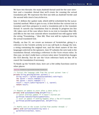 U SING W EB S ERVICES   152


We have two threads: the main Android thread used for the user inter-
face and a translate thread that we’ll create for running the actual
translation job. We represent the ﬁrst one with an Android Handler and
the second with Java’s ExecutorService.
Line 11 deﬁnes the update task, which will be scheduled by the queue-
Update( ) method. When it gets to run, it ﬁrst fetches the current text to
translate and then prepares to send a translation job to the translate
thread. It cancels any translation that is already in progress (on line
18), takes care of the case where there is no text to translate (line 22),
and ﬁlls in the two text controls where translated text will appear with
the string “Translating...” (line 26). That text will be replaced later by
the actual translated text.
Finally, on line 31, we create an instance of TranslateTask, giving it a
reference to the Translate activity so it can call back to change the text,
a string containing the original text, and the short names of the two
languages selected in the spinners. Line 37 submits the new task to the
translation thread, returning a reference to the Future return value. In
this case, we don’t really have a return value since TranslateTask changes
the GUI directly, but we use the Future reference back on line 18 to
cancel the translation if necessary.
To ﬁnish up the Translate class, here are a few utility functions used in
other places:
Download Translate/src/org/example/translate/Translate.java

/** Extract the language code from the current spinner item */
private String getLang(Spinner spinner) {
   String result = spinner.getSelectedItem().toString();
   int lparen = result.indexOf('(' );
   int rparen = result.indexOf(')' );
   result = result.substring(lparen + 1, rparen);
   return result;
}

/** Request an update to start after a short delay */
private void queueUpdate(long delayMillis) {
   // Cancel previous update if it hasn't started yet
   guiThread.removeCallbacks(updateTask);
   // Start an update if nothing happens after a few milliseconds
   guiThread.postDelayed(updateTask, delayMillis);
}

/** Modify text on the screen (called from another thread) */
public void setTranslated(String text) {
   guiSetText(transText, text);
}
 