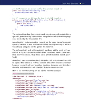U SING W EB S ERVICES   153


/** Modify text on the screen (called from another thread) */
public void setRetranslated(String text) {
   guiSetText(retransText, text);
}

/** All changes to the GUI must be done in the GUI thread */
private void guiSetText(final TextView view, final String text) {
   guiThread.post(new Runnable() {
       public void run() {
          view.setText(text);
       }
   });
}

The getLang( ) method ﬁgures out which item is currently selected in a
spinner, gets the string for that item, and parses out the short language
code needed by the Translation API.
queueUpdate( ) puts an update request on the main thread’s request
queue but tells it to wait a little while before actually running it. If there
was already a request on the queue, it’s removed.
The setTranslated( ) and setRetranslated( ) methods will be used by Trans-
lateTask to update the user interface when translated results come back
from the web service. They both call a private function called guiSet-
Text( ).

guiSetText( ) uses the Handler.post( ) method to ask the main GUI thread
to update the text on a TextView control. This extra step is necessary
because you can’t call user interface functions from non-user-interface
threads, and guiSetText( ) will be called by the translate thread.
Here is the res/values/strings.xml ﬁle for the Translate example:
Download Translate/res/values/strings.xml

<?xml version="1.0" encoding="utf-8"?>
<resources>
   <string name="app_name">Translate</string>
   <string name="from_text">From:</string>
   <string name="to_text">To:</string>
   <string name="back_text">And back again:</string>
   <string name="original_hint">Enter text to translate</string>
   <string name="empty"></string>
   <string name="translating">Translating...</string>
   <string name="translation_error">(Translation error)</string>
   <string name="translation_interrupted">(Translation
      interrupted)</string>
</resources>
 
