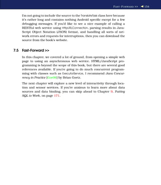 F AST -F ORWARD >>   154


    I’m not going to include the source to the TranslateTask class here because
    it’s rather long and contains nothing Android speciﬁc except for a few
    debugging messages. If you’d like to see a nice example of calling a
    RESTful web service using HttpURLConnection, parsing results in Java-
    Script Object Notation (JSON) format, and handling all sorts of net-
    work errors and requests for interruptions, then you can download the
    source from the book’s website.


7.5 Fast-Forward >>
    In this chapter, we covered a lot of ground, from opening a simple web
    page to using an asynchronous web service. HTML/JavaScript pro-
    gramming is beyond the scope of this book, but there are several good
    references available. If you’re going to do much concurrent program-
    ming with classes such as ExecutorService, I recommend Java Concur-
    rency in Practice [Goe06] by Brian Goetz.
    The next chapter will explore a new level of interactivity through loca-
    tion and sensor services. If you’re anxious to learn more about data
    sources and data binding, you can skip ahead to Chapter 9, Putting
    SQL to Work, on page 171.
 