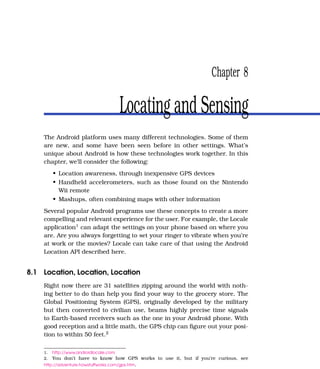 Chapter 8

                                        Locating and Sensing
    The Android platform uses many different technologies. Some of them
    are new, and some have been seen before in other settings. What’s
    unique about Android is how these technologies work together. In this
    chapter, we’ll consider the following:
         • Location awareness, through inexpensive GPS devices
         • Handheld accelerometers, such as those found on the Nintendo
           Wii remote
         • Mashups, often combining maps with other information
    Several popular Android programs use these concepts to create a more
    compelling and relevant experience for the user. For example, the Locale
    application1 can adapt the settings on your phone based on where you
    are. Are you always forgetting to set your ringer to vibrate when you’re
    at work or the movies? Locale can take care of that using the Android
    Location API described here.


8.1 Location, Location, Location
    Right now there are 31 satellites zipping around the world with noth-
    ing better to do than help you ﬁnd your way to the grocery store. The
    Global Positioning System (GPS), originally developed by the military
    but then converted to civilian use, beams highly precise time signals
    to Earth-based receivers such as the one in your Android phone. With
    good reception and a little math, the GPS chip can ﬁgure out your posi-
    tion to within 50 feet.2

    1.   http://www.androidlocale.com
    2.   You don’t have to know how GPS works to use it, but if you’re curious, see
    http://adventure.howstuffworks.com/gps.htm.
 