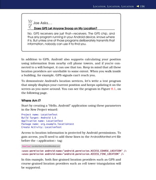 L OCATION , L OCATION , L OCATION   156




            Joe Asks. . .
            Does GPS Let Anyone Snoop on My Location?
     No. GPS receivers are just that—receivers. The GPS chip, and
     thus any program running in your Android device, knows where
     it is. But unless one of those programs deliberately transmits that
     information, nobody can use it to ﬁnd you.




In addition to GPS, Android also supports calculating your position
using information from nearby cell phone towers, and if you’re con-
nected to a wiﬁ hotspot, it can use that too. Keep in mind that all these
location providers are unreliable to some extent. When you walk inside
a building, for example, GPS signals can’t reach you.
To demonstrate Android’s location services, let’s write a test program
that simply displays your current position and keeps updating it on the
screen as you move around. You can see the program in Figure 8.1, on
the following page.

Where Am I?
Start by creating a “Hello, Android” application using these parameters
in the New Project wizard:
Project name: LocationTest
Build Target: Android 1.6
Application name: LocationTest
Package name: org.example.locationtest
Create Activity: LocationTest

Access to location information is protected by Android permissions. To
gain access, you’ll need to add these lines in the AndroidManifest.xml ﬁle
before the <application> tag:
Download LocationTest/AndroidManifest.xml

<uses-permission android:name="android.permission.ACCESS_COARSE_LOCATION" />
<uses-permission android:name="android.permission.ACCESS_FINE_LOCATION" />

In this example, both ﬁne-grained location providers such as GPS and
course-grained location providers such as cell tower triangulation will
be supported.
 